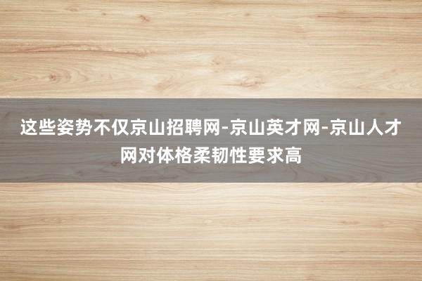 这些姿势不仅京山招聘网-京山英才网-京山人才网对体格柔韧性要求高