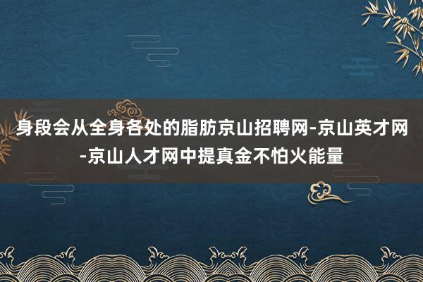 身段会从全身各处的脂肪京山招聘网-京山英才网-京山人才网中提真金不怕火能量