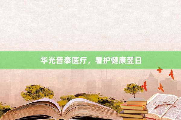 华光普泰医疗,看护健康翌日