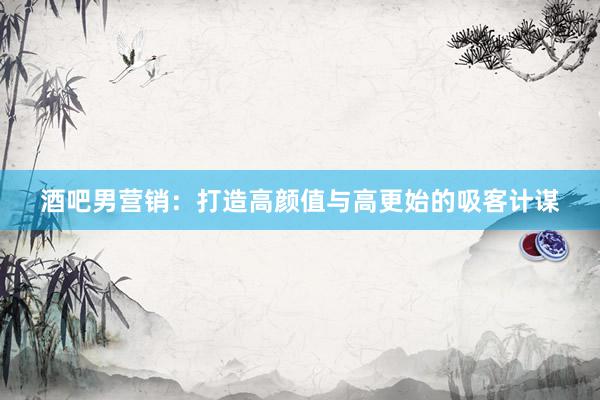 酒吧男营销：打造高颜值与高更始的吸客计谋